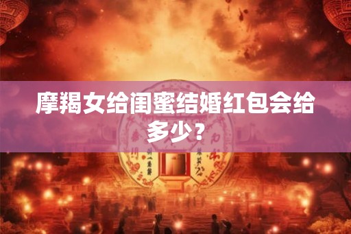摩羯女给闺蜜结婚红包会给多少？