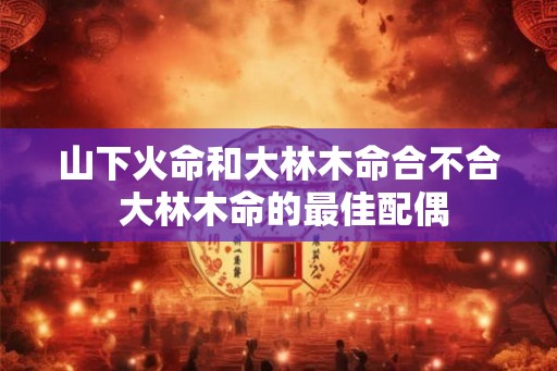 山下火命和大林木命合不合 大林木命的最佳配偶