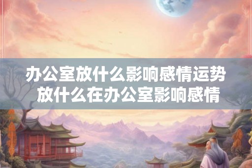 办公室放什么影响感情运势 放什么在办公室影响感情运势