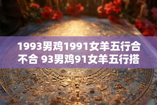 1993男鸡1991女羊五行合不合 93男鸡91女羊五行搭配成吗