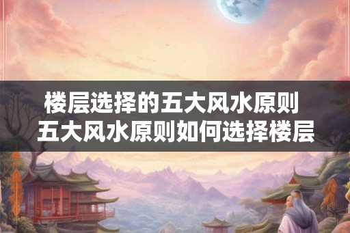 楼层选择的五大风水原则 五大风水原则如何选择楼层