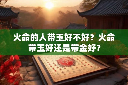 火命的人带玉好不好?火命带玉好还是带金好? 火命的人带玉好不好?火命带玉好还是带金好?