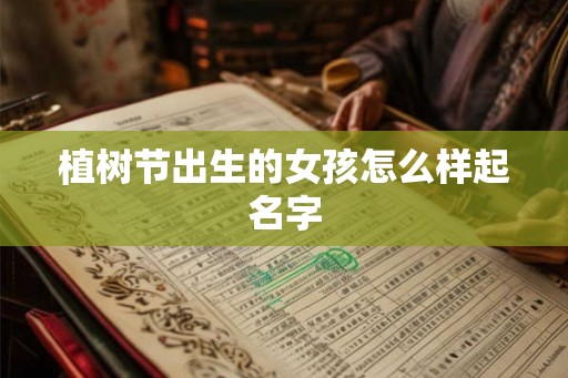 植树节出生的女孩怎么样起名字 植树节出生的女孩怎么样起名字