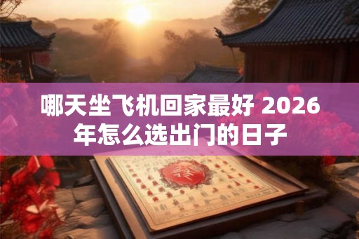 哪天坐飞机回家最好 2026年怎么选出门的日子