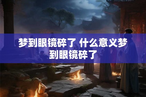 梦到眼镜碎了 什么意义梦到眼镜碎了 梦到眼镜碎了 什么意义梦到眼镜碎了