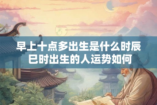 早上十点多出生是什么时辰 巳时出生的人运势如何