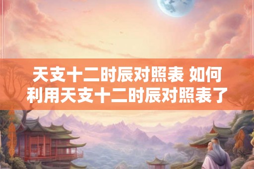 天支十二时辰对照表 如何利用天支十二时辰对照表了解个人运势 天支十二时辰对照表 如何利用天支十二时辰对照表了解个人运势