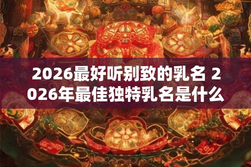 2026最好听别致的乳名 2026年最佳独特乳名是什么