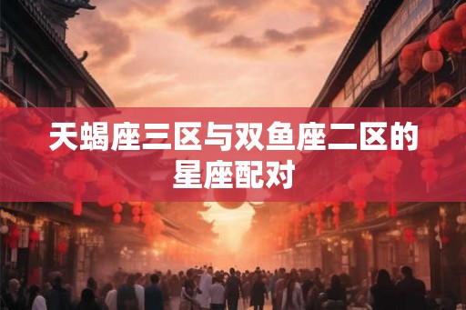 天蝎座三区与双鱼座二区的星座配对