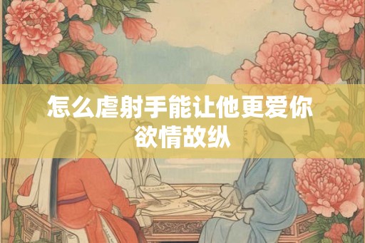 怎么虐射手能让他更爱你 欲情故纵