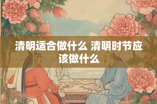 清明适合做什么 清明时节应该做什么