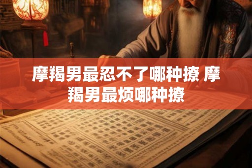 摩羯男最忍不了哪种撩 摩羯男最烦哪种撩 摩羯男最忍不了哪种撩 摩羯男最烦哪种撩