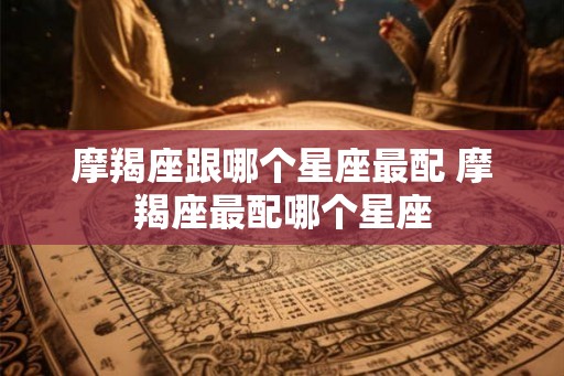 摩羯座跟哪个星座最配 摩羯座最配哪个星座