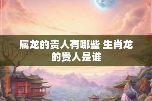 属龙的贵人有哪些 生肖龙的贵人是谁 属龙的贵人有哪些 生肖龙的贵人是谁