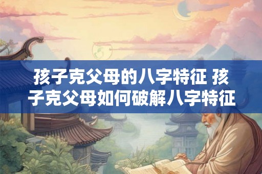 孩子克父母的八字特征 孩子克父母如何破解八字特征