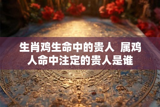 生肖鸡生命中的贵人  属鸡人命中注定的贵人是谁