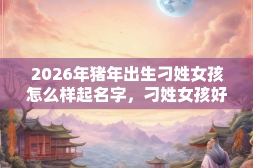2026年猪年出生刁姓女孩怎么样起名字，刁姓女孩好名推荐