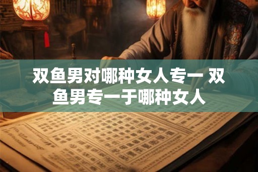 双鱼男对哪种女人专一 双鱼男专一于哪种女人
