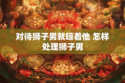 对待狮子男就晾着他 怎样处理狮子男 对待狮子男就晾着他 怎样处理狮子男