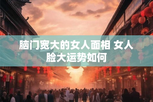 脑门宽大的女人面相 女人脸大运势如何