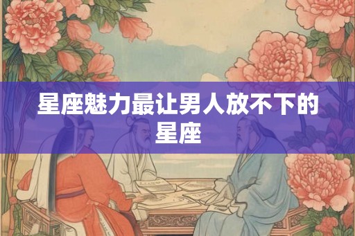 星座魅力最让男人放不下的星座
