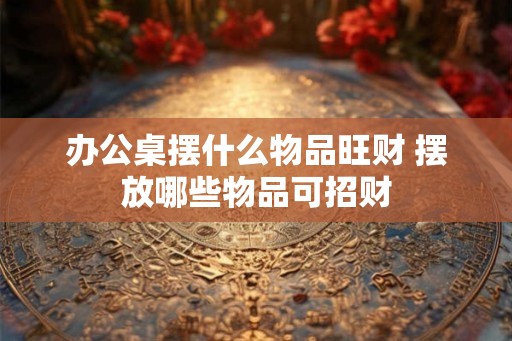 办公桌摆什么物品旺财 摆放哪些物品可招财 办公桌摆什么物品旺财 摆放哪些物品可招财