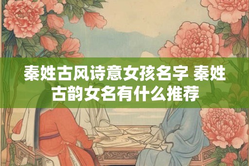 秦姓古风诗意女孩名字 秦姓古韵女名有什么推荐 秦姓古风诗意女孩名字 秦姓古韵女名有什么推荐
