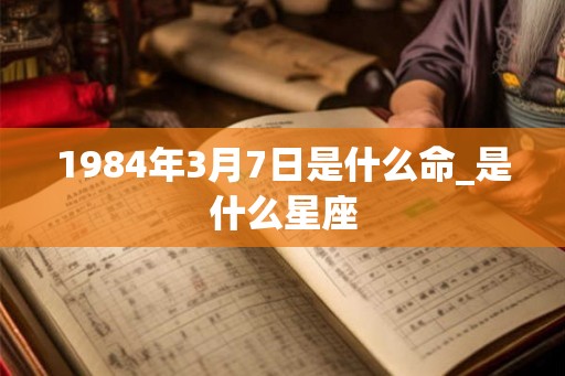 1984年3月7日是什么命_是什么星座