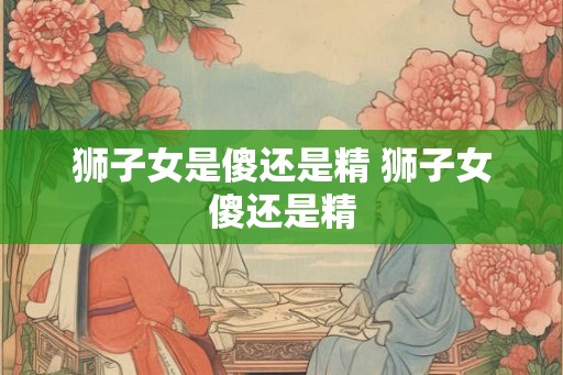 狮子女是傻还是精 狮子女傻还是精