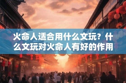 火命人适合用什么文玩?什么文玩对火命人有好的作用? 火命人适合用什么文玩?什么文玩对火命人有好的作用?
