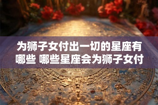 为狮子女付出一切的星座有哪些 哪些星座会为狮子女付出一切 为狮子女付出一切的星座有哪些 哪些星座会为狮子女付出一切