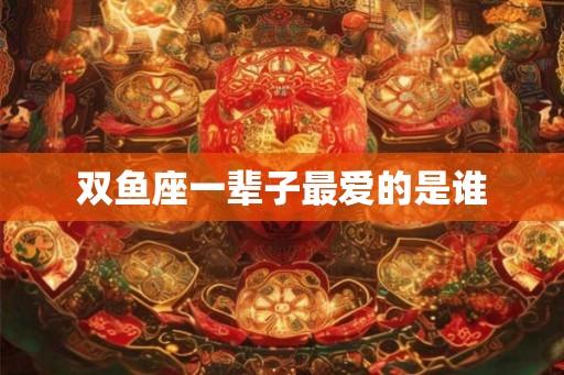 双鱼座一辈子最爱的是谁 双鱼座一辈子最爱的是谁