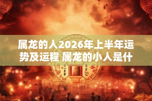 属龙的人2026年上半年运势及运程 属龙的小人是什么属相