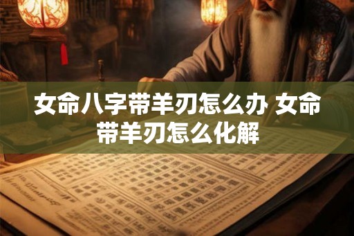 女命八字带羊刃怎么办 女命带羊刃怎么化解 女命八字带羊刃怎么办 女命带羊刃怎么化解