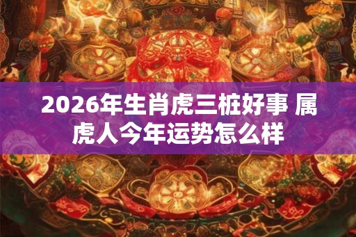 2026年生肖虎三桩好事 属虎人今年运势怎么样
