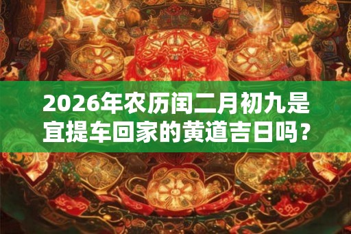 2026年农历闰二月初九是宜提车回家的黄道吉日吗? 2026年农历闰二月初九是宜提车回家的黄道吉日吗?