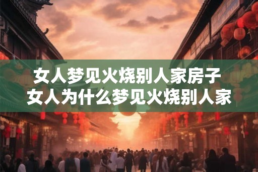 女人梦见火烧别人家房子 女人为什么梦见火烧别人家房子