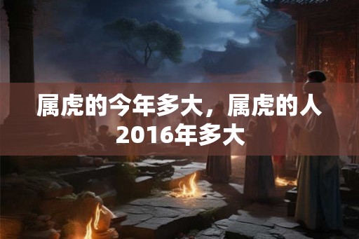 属虎的今年多大,属虎的人2016年多大 属虎的今年多大,属虎的人2016年多大