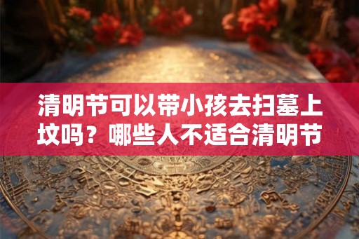 清明节可以带小孩去扫墓上坟吗？哪些人不适合清明节扫墓？