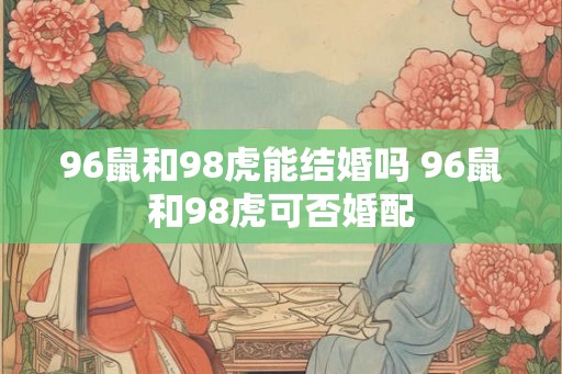 96鼠和98虎能结婚吗 96鼠和98虎可否婚配