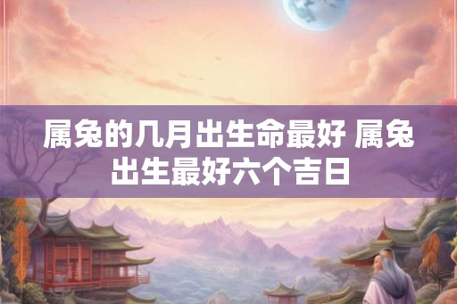属兔的几月出生命最好 属兔出生最好六个吉日
