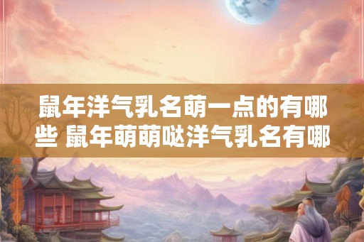 鼠年洋气乳名萌一点的有哪些 鼠年萌萌哒洋气乳名有哪些 鼠年洋气乳名萌一点的有哪些 鼠年萌萌哒洋气乳名有哪些