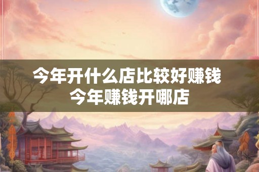 今年开什么店比较好赚钱 今年赚钱开哪店