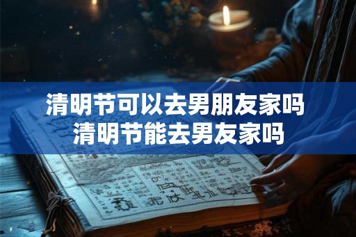 清明节可以去男朋友家吗 清明节能去男友家吗 清明节可以去男朋友家吗 清明节能去男友家吗