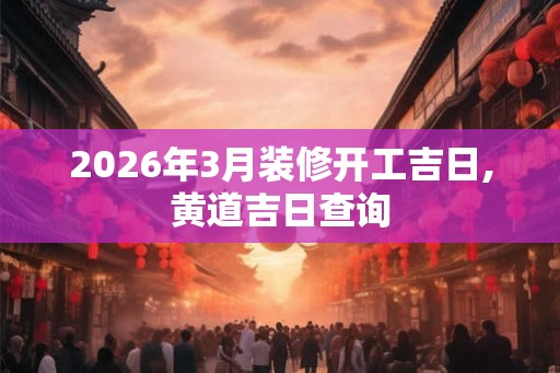 2026年3月装修开工吉日,黄道吉日查询