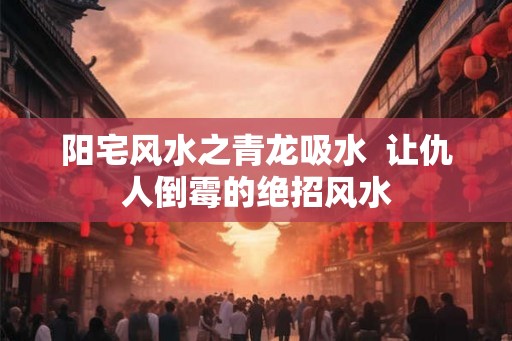 阳宅风水之青龙吸水 让仇人倒霉的绝招风水 阳宅风水之青龙吸水 让仇人倒霉的绝招风水