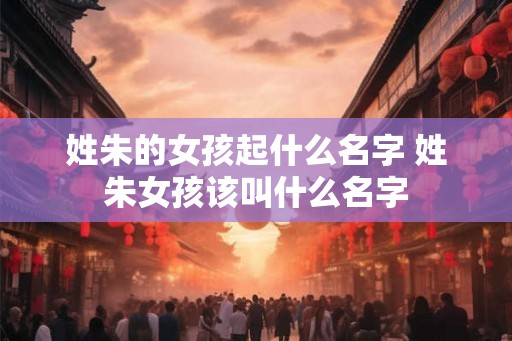 姓朱的女孩起什么名字 姓朱女孩该叫什么名字