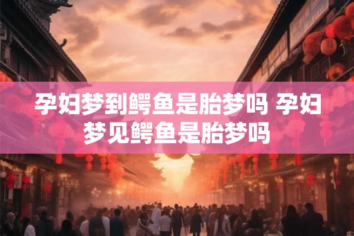 孕妇梦到鳄鱼是胎梦吗 孕妇梦见鳄鱼是胎梦吗