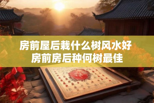 房前屋后栽什么树风水好 房前房后种何树最佳