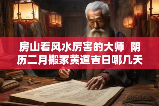 房山看风水厉害的大师 阴历二月搬家黄道吉日哪几天 房山看风水厉害的大师 阴历二月搬家黄道吉日哪几天